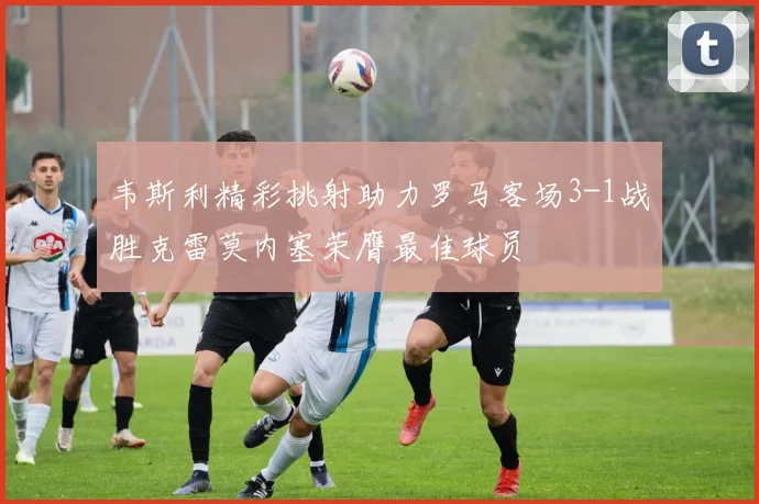 韦斯利精彩挑射助力罗马客场3-1战胜克雷莫内塞荣膺最佳球员