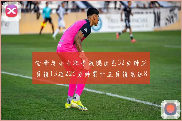 哈登与小卡联手表现出色32分钟正负值13近225分钟累计正负值高达88