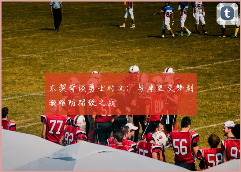 东契奇谈勇士对决：与库里交锋刺激难防宿敌之战