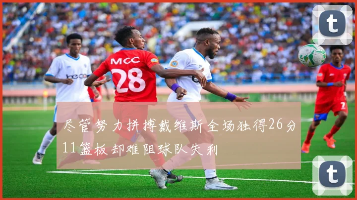 尽管努力拼搏戴维斯全场独得26分11篮板却难阻球队失利