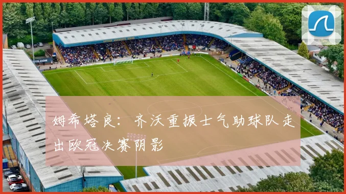 姆希塔良：齐沃重振士气助球队走出欧冠决赛阴影