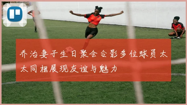 乔治妻子生日聚会合影多位球员太太同框展现友谊与魅力