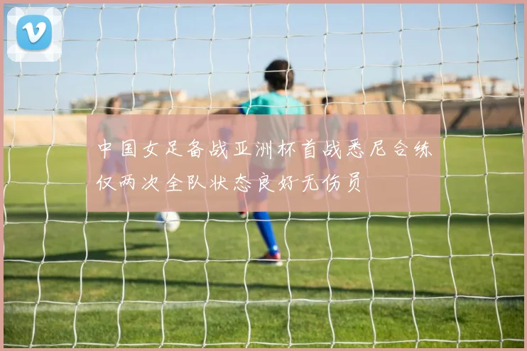 中国女足备战亚洲杯首战悉尼合练仅两次全队状态良好无伤员