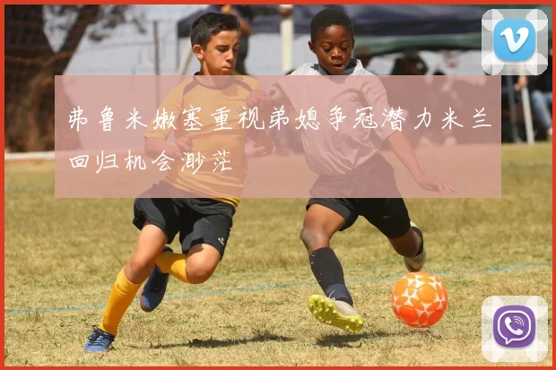 弗鲁米嫩塞重视弟媳争冠潜力米兰回归机会渺茫