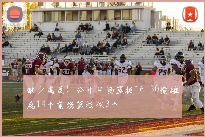 缺少高度！公牛半场篮板16-30输雄鹿14个前场篮板仅3个