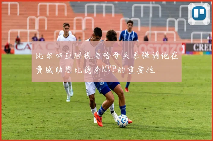 比尔回应轻视与哈登关系强调他在费城助恩比德夺MVP的重要性