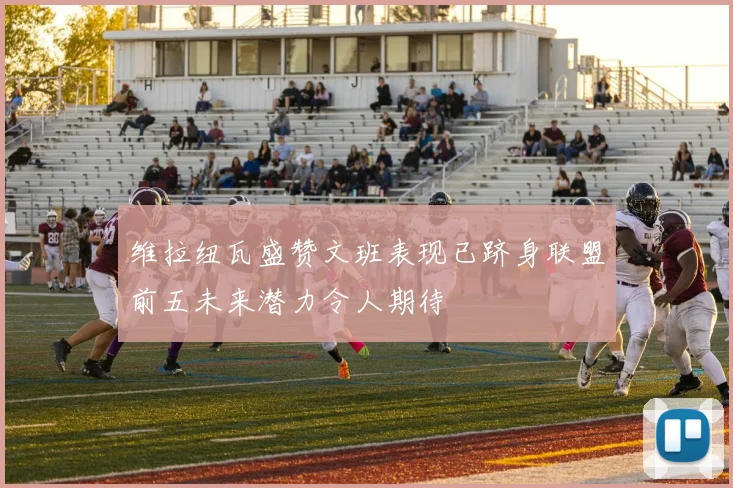 维拉纽瓦盛赞文班表现已跻身联盟前五未来潜力令人期待