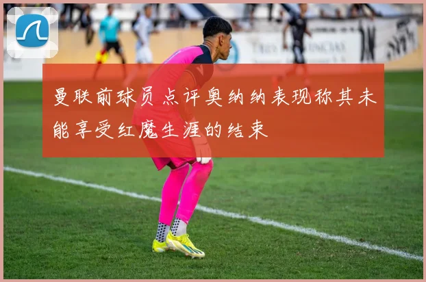 曼联前球员点评奥纳纳表现称其未能享受红魔生涯的结束